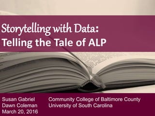 Storytelling with Data:
Telling the Tale of ALP
Susan Gabriel Community College of Baltimore County
Dawn Coleman University of South Carolina
March 20, 2016
 