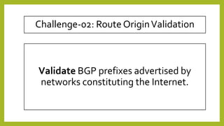 Validate BGP prefixes advertised by
networks constituting the Internet.
Challenge-02: Route OriginValidation
 