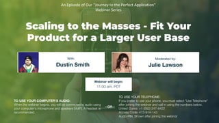 Scaling to the Masses - Fit Your
Product for a Larger User Base
Dustin Smith Julie Lawson
With: Moderated by:
TO USE YOUR COMPUTER'S AUDIO:
When the webinar begins, you will be connected to audio using
your computer's microphone and speakers (VoIP). A headset is
recommended.
Webinar will begin:
11:00 am, PDT
TO USE YOUR TELEPHONE:
If you prefer to use your phone, you must select "Use Telephone"
after joining the webinar and call in using the numbers below.
United States: +1 (562) 247-8422
Access Code: 413-914-143
Audio PIN: Shown after joining the webinar
--OR--
An Episode of Our “Journey to the Perfect Application”
Webinar Series
 