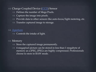  Charge-Coupled Device (CCD) Sensor
 Defines the number of Mega Pixels.
 Capture the image into pixels.
 Provide data ...
