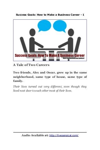 Success Goals: How to Make a Business Career - 1
A Tale of Two Careers
Two friends, Alex and Oscar, grew up in the same
neighborhood, same type of house, same type of
family.
Their lives turned out very different, even though they
lived next door to each other most of their lives.
Audio Available at: http://livesensical.com/
 
