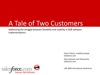 A Tale of Two Customers
Addressing the struggle between flexibility and usability in B2B software
implementations




                                                       Eileen O’Brien, Usability Analyst,
                                                       Salesforce.com
                                                       Peter Roessler, User Researcher,
                                                       Salesforce.com


                                                       UPA 2009 International Conference
 