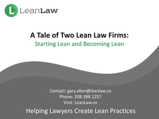 A Tale of Two Lean Law Firms:
Starting Lean and Becoming Lean
Contact: gary.allen@leanlaw.co
Phone: 208.388.1257
Visit: LeanLaw.co
Helping Lawyers Create Lean Practices
 