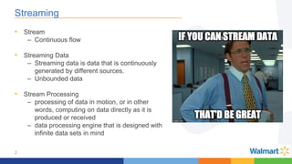 2
Streaming
• Stream
– Continuous flow
• Streaming Data
– Streaming data is data that is continuously
generated by different sources.
– Unbounded data
• Stream Processing
– processing of data in motion, or in other
words, computing on data directly as it is
produced or received
– data processing engine that is designed with
infinite data sets in mind
 