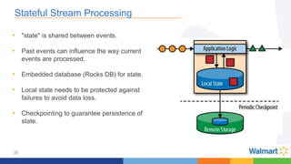 26
Stateful Stream Processing
• "state" is shared between events.
• Past events can influence the way current
events are processed.
• Embedded database (Rocks DB) for state.
• Local state needs to be protected against
failures to avoid data loss.
• Checkpointing to guarantee persistence of
state.
 