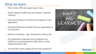 32
What we learnt
• Flink is fast, APIs are super easy to use.
• Avoid network shuffle and use forward / operator
chaining.
• Use accumulators to monitor the progress of your
application.
• Checkpoint failures indicate that your application is
running slow.
• Monitor everything – lag, checkpoints, latency etc
• For application inherently slow configure your
buffers to accommodate for buffer bloat, so that
checkpoints don’t fail.
• Join the flink users mailing list and ask questions!
 