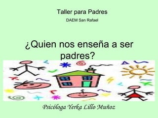 ¿Quien nos enseña a ser padres?  Psicóloga Yerka Lillo Muñoz   Taller para Padres   DAEM San Rafael  