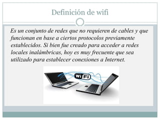 Definición de wifi Es un conjunto de redes que no requieren de cables y que funcionan en base a ciertos protocolos previamente establecidos. Si bien fue creado para acceder a redes locales inalámbricas, hoy es muy frecuente que sea utilizado para establecer conexiones a Internet. 