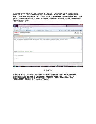 INSERT INTO EMPLEADOS (EMPLEADOSID, NOMBRE, APELLIDO, DIR1,
DIR2, CIUDAD, ESTADO, CP, TELEFONO, FECHAING, POSICIONID) VALUES
('025', 'Sofia', Hurtado', 'Calle', 'Carrera', 'Pereira', 'Activo', 'Jum', '22256789',
'22/10/2009', '010')
LIBROS
INSERT INTO LIBROS (LIBROID, TITULO, EDITOR, FECHAED, COSTO,
CONDICIONID, ESTADO, VENDIDO) VALUES ('026', 'El pollito', ' feo',
'03/03/2003', '50000', '01', 'Activo', 'Jum')
 