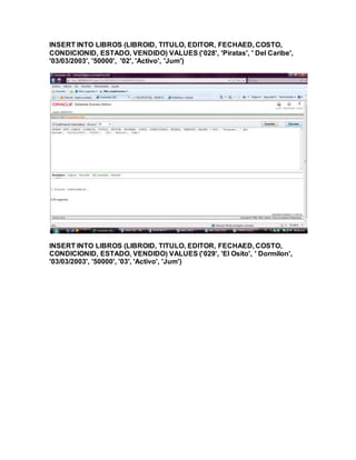 INSERT INTO LIBROS (LIBROID, TITULO, EDITOR, FECHAED, COSTO,
CONDICIONID, ESTADO, VENDIDO) VALUES ('028', 'Piratas', ' Del Caribe',
'03/03/2003', '50000', '02', 'Activo', 'Jum')
INSERT INTO LIBROS (LIBROID, TITULO, EDITOR, FECHAED, COSTO,
CONDICIONID, ESTADO, VENDIDO) VALUES ('029', 'El Osito', ' Dormilon',
'03/03/2003', '50000', '03', 'Activo', 'Jum')
 