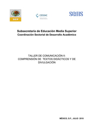 Subsecretaría de Educación Media Superior
Coordinación Sectorial de Desarrollo Académico
TALLER DE COMUNICACIÓN II:
COMPRENSIÓN DE TEXTOS DIDÁCTICOS Y DE
DIVULGACIÓN
MÉXICO, D.F., JULIO 2010
 