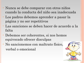 •   Nunca se debe comparar con otros niños
    cuando la conducta del niño sea inadecuada
•   Los padres debemos aprender a pasar la
    página y no ser repetitivos
•   Las sanciones se deben hacer de acuerdo a la
    falta
•   Debemos ser coherentes, si nos hemos
    equivocado ofrecer disculpas
•   No sancionemos con maltrato físico,
    verbal o emocional
 