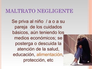 MALTRATO NEGLIGENTE
 Se priva al niño / a o a su
  pareja de los cuidados
 básicos, aún teniendo los
  medios económicos; se
  posterga o descuida la
   atención de la salud,
 educación, alimentación,
       protección, etc
 