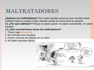 MALTRATADORES
¿Quiénes son maltratadores? Son todas aquellas personas que cometen actos
violentos hacia su pareja o hijos; también puede ser hacia otros en general.
3.2 ¿Por qué maltratan? Porque no saben querer, no saben comprender, no saben
respetar.
3.3 ¿Qué características tienen los maltratadores?
1. Tienen baja autoestima.
2. No controlan sus impulsos.
3. Fueron víctimas de maltrato en su niñez.
4. No saben expresar afecto.
 