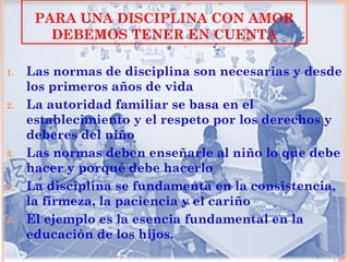 PARA UNA DISCIPLINA CON AMOR
        DEBEMOS TENER EN CUENTA

1.   Las normas de disciplina son necesarias y desde
     los primeros años de vida
2.   La autoridad familiar se basa en el
     establecimiento y el respeto por los derechos y
     deberes del niño
3.   Las normas deben enseñarle al niño lo que debe
     hacer y porqué debe hacerlo
4.   La disciplina se fundamenta en la consistencia,
     la firmeza, la paciencia y el cariño
5.   El ejemplo es la esencia fundamental en la
     educación de los hijos.
 