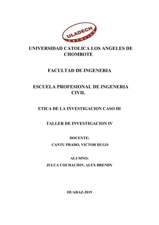 “UNIVERSIDAD CATOLICA LOS ANGELES DE
CHOMBOTE”
“FACULTAD DE INGENERIA”
“ESCUELA PROFESIONAL DE INGENERIA
CIVIL”
ETICA DE LA INVESTIGACION CASO III
TALLER DE INVESTIGACION IV
DOCENTE:
CANTU PRADO, VICTOR HUGO
ALUMNO:
JULCA COCHACHIN, ALEX BRENDY
HUARAZ-2019
 