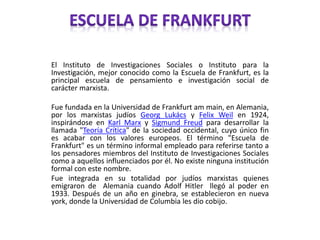 El Instituto de Investigaciones Sociales o Instituto para la
Investigación, mejor conocido como la Escuela de Frankfurt, es la
principal escuela de pensamiento e investigación social de
carácter marxista.
Fue fundada en la Universidad de Frankfurt am main, en Alemania,
por los marxistas judíos Georg Lukács y Felix Weil en 1924,
inspirándose en Karl Marx y Sigmund Freud para desarrollar la
llamada "Teoría Crítica" de la sociedad occidental, cuyo único fin
es acabar con los valores europeos. El término "Escuela de
Frankfurt" es un término informal empleado para referirse tanto a
los pensadores miembros del Instituto de Investigaciones Sociales
como a aquellos influenciados por él. No existe ninguna institución
formal con este nombre.
Fue integrada en su totalidad por judíos marxistas quienes
emigraron de Alemania cuando Adolf Hitler llegó al poder en
1933. Después de un año en ginebra, se establecieron en nueva
york, donde la Universidad de Columbia les dio cobijo.
 