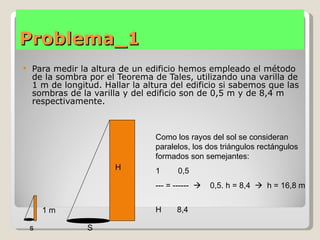Problema_1
   Para medir la altura de un edificio hemos empleado el método
    de la sombra por el Teorema de Tales, utilizando una varilla de
    1 m de longitud. Hallar la altura del edificio si sabemos que las
    sombras de la varilla y del edificio son de 0,5 m y de 8,4 m
    respectivamente.



                                  Como los rayos del sol se consideran
                                  paralelos, los dos triángulos rectángulos
                                  formados son semejantes:
                        H         1     0,5
                                  --- = ------    0,5. h = 8,4  h = 16,8 m


        1m                        H     8,4

    s            S
 