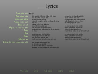 ________ lyrics ________ lyrics 1 đến  gần   tôi 2 dịu  dàng   này 3 mùa  quả   đắng 4 nắng  trên   vai 5 Đón  em   về 6 giữ  lại   cho   ấu   thơ 7 nhớ 8 về 9 hết 10 tình  em 11 ta  đã   yêu   trong   mùa   gió tình sao thế nhớ nhau chẳng thấy nhau nhớ như chưa bao giờ nhớ đã yêu như bao giờ thế mùa mới trong tim ta hay em đang dệt nắng tràn trề mà sao thế cứ như là ấu thơ chiêc hôn khi xa thật quý ước mơ khi xa là sẽ nồng thêm em không nghe xuân đang lan về mà ta chưa có nhau em không nghe tình ta hát êm không nghe thầm ta nhắc tên nhớ như chưa bao giờ nhớ muốn hôn ta lo làm vỡ nụ hôn xanh tươi nao nức đón xuân và đón em có khi xuân vui vừa thôi có khi yêu nhau làm vui tràn thêm em đang vui hay ta đang hồi nhớ giọng cười nhớ mà sao thế cứ như gần sát bên có em ta thêm bình yên có ta em thêm hồn nhiên cười nói xuân đang thơm hay em thơm làn hương nghe rất quen em không nghe tình ta hát êm không nghe thầm ta nhắc tên nhớ như chưa bao giờ nhớ muốn hôn ta lo làm vỡ nụ hôn xanh tươi em không nghe tình ta hát êm không nghe thầm ta nhắc tên nhớ như chưa bao giờ nhớ muốn hôn ta lo làm vỡ nụ hôn xanh tươi liner note   lyrics   lead vocals   credits   contact   