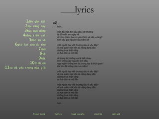 ________ lyrics 1 đến  gần   tôi 2 dịu  dàng   này 3 mùa  quả   đắng 4 nắng  trên   vai 5 Đón  em   về 6 giữ  lại   cho   ấu   thơ 7 nhớ 8 về 9 hết 10 tình  em 11 ta  đã   yêu   trong   mùa   gió huh… một đôi mắt đen sâu đầy xót thương là đôi mắt em ngày về về như chiêm bao có yêu thêm và vấn vương? tình yêu giữ nguyên sầu trăm bề mắt người hay vết thương sâu vì yêu đấy? về mà quên môi hôn dù nắng đang đầy đường trưa thật vắng ai đưa đón ai một lần về trong lúc không vui là biết nhau tình không giữ nguyên tình đầu ngại ngần không em lúc trong tay là thói quen? kìa tim đã không còn run mềm! mắt người hay vết thương sâu vì yêu đấy? về mà quên môi hôn dù nắng đang đầy đường trưa thật vắng ai đưa đón ai một lần mắt người hay vết thương sâu vì yêu đấy? về mà quên môi hôn dù nắng đang đầy đường trưa thật vắng ai đưa đón ai một lần đường trưa thật vắng ai đưa đón ai một lần huh…  về liner note   lyrics   lead vocals   credits   contact   