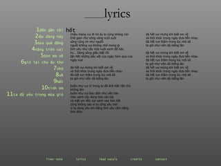 ________ lyrics ________ lyrics 1 đến  gần   tôi 2 dịu  dàng   này 3 mùa  quả   đắng 4 nắng  trên   vai 5 Đón  em   về 6 giữ  lại   cho   ấu   thơ 7 nhớ 8 về 9 hết 10 tình  em 11 ta  đã   yêu   trong   mùa   gió chiều mang vui đi Và âu lo cũng không còn thời gian như sông vàng xuôi xuôi sông cũng im như người người không vui Không nhớ mong gì tình yêu như cây Vừa nuôi xanh đã héo hu… Dòng sông giấu biệt rồi tận hết những dấu vết của ngày hôm qua của ngày mai đà hết vui mừng khi biết em về và thôi khóc trong ngày đưa tiễn nhau đà hết run thầm trong lúc môi kề ta giờ như viên đá biếng lăn buồn như vui Vì trong ta đã khô kiệt hằn thù không tên buồn như vui Đau đớn như yên hàn màu xanh cây đang hóa nâu kìa và mặt em đây vụt xanh xao héo hắt cũng không sao vì ta cũng yêu mà! vì ta đang yêu em bằng tình yêu câm bằng tình đêm hết đà hết vui mừng khi biết em về và thôi khóc trong ngày đưa tiễn nhau đà hết run thầm trong lúc môi kề ta giờ như viên đá biếng lăn đà hết vui mừng khi biết em về và thôi khóc trong ngày đưa tiễn nhau đà hết run thầm trong lúc môi kề ta giờ như viên đá biếng lăn đà hết vui mừng khi biết em về và thôi khóc trong ngày đưa tiễn nhau đà hết run thầm trong lúc môi kề ta giờ như viên đá biếng lăn liner note   lyrics   lead vocals   credits   contact   