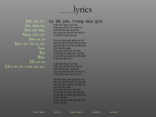 ________ lyrics 1 đến  gần   tôi 2 dịu  dàng   này 3 mùa  quả   đắng 4 nắng  trên   vai 5 Đón  em   về 6 giữ  lại   cho   ấu   thơ 7 nhớ 8 về 9 hết 10 tình  em 11 ta  đã   yêu   trong   mùa   gió ta đã yêu nhau chưa vậy  chiều qua rất êm như môi em mây đã trôi xuôi và gió lên tay trong bàn tay tóc em như cỏ ta đã yêu trong mùa gió tình yêu sáng ngời giữ ta lại với đừng đi nhé tình giữ nhau lại thôi bao giờ hết cơ hàn ta xin đền cho  môi cười thơ ngây là khi gió về tóc em mù khơi là mây đã về chiếc hôn nhẹ thôi có em dắt ta vào lối yêu thần tiên ôi tình vô biên huh... ta đã yêu nhau chưa vậy  chiều qua rất êm như môi em mây đã trôi xuôi và gió lên tay trong bàn tay tóc em như cỏ ta đã yêu trong mùa gió huh... tình yêu sáng ngời giữ ta lại với đừng đi nhé tình giữ nhau lại thôi bao giờ hết cơ hàn ta xin đền cho  môi cười thơ ngây là khi gió về tóc em mù khơi là mây đã về chiếc hôn nhẹ thôi có em dắt ta vào lối yêu thần tiên ôi tình vô biên có em dắt ta vào lối yêu thần tiên ôi tình vô biên ta đã yêu trong mùa gió liner note   lyrics   lead vocals   credits   contact   