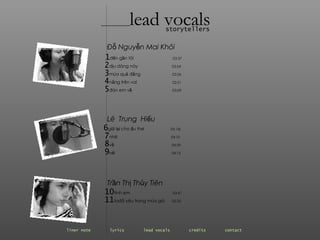 ________ lead vocals storytellers Đỗ Nguyễn Mai Khôi 1 đến gần tôi  03:37   2 dịu dàng này  03:54  3 mùa quả đắng  03:26 4 nắng trên vai  02:51   5 đón em về  03:09 Lê  Trung  Hiếu 6 giữ lại cho ấu thơ  05: 06 7 nhớ  04:10 8 về  04:29 9 hết   04:15   Trần Thị Thủy Tiên 10 tình em  03:47 11 tađã yêu trong mùa gió  05:25 liner note   lyrics   lead vocals   credits   contact   