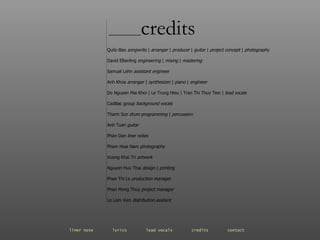 ________ credits Quôc-Bao  songwrite   |  arranger   |   producer   |   guitar   |   project concept   |   photography David Elberling  engineering   |   mixing   |   mastering Samuel Lehn  assistant engineer Anh Khoa  arranger  |  synthesizer   |  piano   |  engineer Do Nguyen Mai Khoi  |  Le Trung Hieu  |  Tran Thi Thuy Tien  |  lead vocals Cadillac group  background vocals Thanh Son  drum programming  |  percussion Anh Tuan  guitar Phan Dan  liner notes Pham Hoai Nam  photography Vuong Khai Tri  artwork Nguyen Huu Thai  design   |   printing Phan Thi Le  production manager Phan Mong Thuy  project manager Le Lam Vien  distribution assitant liner note   lyrics   lead vocals   credits   contact   