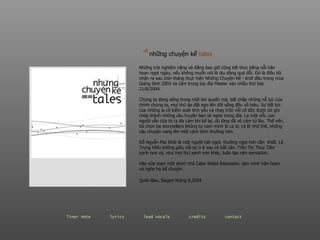 Những trải nghiệm nặng và đắng bao giờ cũng kết thúc bằng nỗi hân hoan ngọt ngào, nếu không muốn nói là dịu dàng quá đỗi. Đó là điều tôi nhận ra sau chín tháng thực hiện Những Chuyện Kể - khởi đầu trong mùa Giáng Sinh 2003 và cầm trong tay đĩa Master vào chiều thứ bảy 21/8/2004. Chúng ta đang sống trong một khí quyển mà, bất chấp nhũng nỗ lực của chính chúng ta, mọi thứ áp đặt ego lên đời sống đều vô hiệu. Sự bất lực của những ai cố kiểm soát tình yêu và chạy trốn nỗi cô độc được tôi ghi chép thành những câu truyện bạn sẽ nghe trong đĩa. Lạ một nỗi, con người vẫn cứa tỏ ra đa cảm khi kể lại, dù lòng đã vô cảm từ lâu. Thế nên, tôi chọn ba storytellers không tự xem mình là ca sĩ; có lẽ nhờ thế, những câu chuyện vang lên một cách bình thường hơn. Đỗ Ngyễn Mai Khôi là một người hát ngọt, thường ngọt hơn cần  thiết. Lê Trung Hiếu không giấu nổi sự ủ ê sau vẻ bất cần. Trần Thị Thủy Tiên xanh non và, như mọi thứ xanh non khác, luôn tạo nên sensation. Hãy sửa soạn một short nhỏ Cabo Wabo Reposado, dọn mình hân hoan và nghe họ kể chuyện. Quôc-Bao, Saigon tháng 8,2004   về   những chuyện kể  tal es   liner note   lyrics   lead vocals   credits   contact   