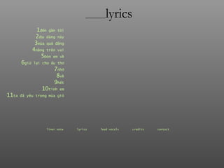 ________ lyrics 1 đến  gần   tôi 2 dịu  dàng   này 3 mùa  quả   đắng 4 nắng  trên   vai 5 Đón  em   về 6 giữ  lại   cho   ấu   thơ 7 nhớ 8 về 9 hết 10 tình  em 11 ta  đã   yêu   trong   mùa   gió liner note   lyrics   lead vocals   credits   contact   
