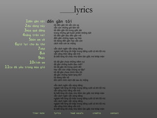 ________ lyrics 1 đến  gần   tôi 2 dịu  dàng   này 3 mùa  quả   đắng 4 nắng  trên   vai 5 Đón  em   về 6 giữ  lại   cho   ấu   thơ 7 nhớ 8 về 9 hết 10 tình  em 11 ta  đã   yêu   trong   mùa   gió tôi đến gần tôi vẫn còn xa  vẫn còn những giờ tăm tối tôi đến gần tôi trong giấc dài  trong những giờ buồn phiền không dứt tôi đến gần đau đến gần mê  đến gần những ngày vui héo tôi đang đến gần hay vẫn còn  cách một cơn ác mộng vẫn cách ngăn vẫn sóng dâng ngâph hết lòng tôi thấy trong tiếng cười có khi tối mù vẫn sống thôi nắng vẫn trôi là biết lòng tôi cháy như đóm tàn giấc mơ khép màn tôi đã gần chưa những niềm vui  đã gần những buồn đau mới? tôi đã gần tôi trong cánh đời  hay vẫn còn chập chùng xa tắp? tôi đã gần chưa chính hồn tôi  đã gần những hành lang tối? tôi đang tiến về  đôi cánh mòn rách dài sau ác mộng vẫn cách ngăn vẫn sóng dâng ngâph hết lòng tôi thấy trong tiếng cười có khi tối mù vẫn sống thôi nắng vẫn trôi là biết lòng tôi cháy như đóm tàn giấc mơ khép màn vẫn cách ngăn vẫn sóng dâng ngâph hết lòng tôi thấy trong tiếng cười có khi tối mù vẫn cách ngăn vẫn sóng dâng ngâph hết lòng tôi thấy trong tiếng cười có khi tối mù vẫn sống thôi nắng vẫn trôi là biết lòng tôi cháy như đóm tàn giấc mơ khép màn đến gần tôi liner note   lyrics   lead vocals   credits   contact   