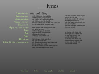 ________ lyrics ________ lyrics 1 đến  gần   tôi 2 dịu  dàng   này 3 mùa  quả   đắng 4 nắng  trên   vai 5 Đón  em   về 6 giữ  lại   cho   ấu   thơ 7 nhớ 8 về 9 hết 10 tình  em 11 ta  đã   yêu   trong   mùa   gió nhớ! nhớ treo ta như quả đắng nhớ đang băng tang căm lặng tiếc chăng? tiếc chi vô biên mà tiếc mà nhớ thêm bao lâu cho đầy khô hạn từ trong tâm lan đến biên cương nào ta cười nghe rất già như đang khóc khóc ban mai tình thương mới vô sinh đời ta hoá vô minh nhớ như đang quên tên mình trong mùa hoa đắng hôm nay để tang đến hôm mai nhớ trong cơn cười héo hắt hái! hái ngay cho ta quả đắng hái ngay cho ta ăn dần xót thương tái sinh trong đêm thảm thiết lớn lên trong đêm ly biệt ta cười ra ban mai ta khóc ra khuya buồn nghe hồn ta đã già như hoa đắng mùa quả đắng vội vàng này hằng mong bấy lâu xin em xin chớ ngại ta thương em tằm đã buông tơ tơ vương thân mây ấy này tình này tơ vương chiếu son  tình là tình đỗ lại tình vào tình cánh hoa trong hoa tình này tình đôi ơi thương mấy cho ta vừa thương thương hết đời nhé ơi hôn mấy cho môi vừa xin hôn hết bốn bề ơi thương mấy cho ta vừa thương thương hết đời nhé ơi hôn mấy cho môi vừa xin hôn hết bốn bề liner note   lyrics   lead vocals   credits   contact   