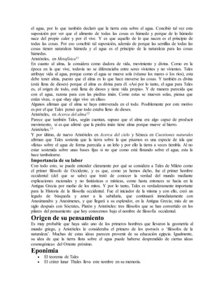 el agua, por lo que también declaró que la tierra esta sobre el agua. Concibió tal vez esta
suposición por ver que el alimento de todas las cosas es húmedo y porque de lo húmedo
nace del propio calor y por él vive. Y es que aquello de lo que nacen es el principio de
todas las cosas. Por eso concibió tal suposición, además de porque las semillas de todas las
cosas tienen naturaleza húmeda y el agua es el principio de la naturaleza para las cosas
húmedas.
Aristóteles, en Metafísica11
En cuanto al alma, la considera como dadora de vida, movimiento y divina. Como en la
época en la que vive, todavía no se diferenciaba entre seres vivientes y no vivientes. Tales
atribuye vida al agua, porque como el agua se mueve sola (véanse los mares o los ríos), esta
debe tener alma, puesto que el alma es lo que hace moverse las cosas. Y también es divina
(está llena de dioses) porque el alma es divina para él. «Así por lo tanto, el agua para Tales
es, el origen de todo, está llena de dioses y tiene vida propia». Y de manera parecida que
con el agua, razona para con las piedras imán. Como estas se mueven solas, piensa que
están vivas, o que «hay algo vivo en ellas».
Algunos afirman que el alma se haya entreverada en el todo. Posiblemente por este motivo
es por el que Tales pensó que todo estaba lleno de dioses.
Aristóteles, en Acerca del alma12
Parece que también Tales, según cuentan, supuso que el alma era algo capaz de producir
movimiento, si es que afirmó que la piedra imán tiene alma porque mueve al hierro.
Aristóteles.13
Y por último, de nuevo Aristóteles en Acerca del cielo y Séneca en Cuestiones naturales
afirman que Tales sostenía que la tierra sobre la que pisamos es una especie de isla que
«flota» sobre el agua de forma parecida a un leño y por ello la tierra a veces tiembla. Al no
estar sostenida sobre unas bases fijas si no que como está flotando sobre el agua, esta la
hace tambalearse.
Importancia de su labor
Con todo esto, se puede entender claramente por qué se considera a Tales de Mileto como
el primer filósofo de Occidente, y es que, como ya hemos dicho, fue el primer hombre
occidental (del que se sabe) que trató de conocer la verdad del mundo mediante
explicaciones racionales y no fantásticas o místicas, como hasta entonces se hacía en la
Antigua Grecia por medio de los mitos. Y por lo tanto, Tales es verdaderamente importante
para la Historia de la filosofía occidental. Fue el iniciador de la misma y con ello, creó un
legado de búsqueda y amor a la sabiduría, que continuará inmediatamente con
Anaximandro y Anaxímenes, y que llegará a su esplendor, en la Antigua Grecia; más de un
siglo después con Sócrates, Platón y Aristóteles: tres filósofos que se han convertido en los
pilares del pensamiento que hoy conocemos bajo el nombre de filosofía occidental.
Origen de su pensamiento
Es muy probable que haya sido uno de los primeros hombres que llevaron la geometría al
mundo griego, y Aristóteles lo consideraba el primero de los φυσικόι o ‘filósofos de la
naturaleza’. Muchas de estas ideas parecen provenir de su educación egipcia. Igualmente,
su idea de que la tierra flota sobre el agua puede haberse desprendido de ciertas ideas
cosmogónicas del Oriente próximo.
Eponimia
 El teorema de Tales
 El cráter lunar Thales lleva este nombre en su memoria.
 