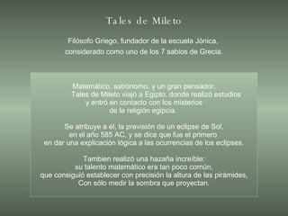 Tales de Mileto Filósofo Griego, fundador de la escuela Jónica,  considerado como uno de los 7 sabios de Grecia. Matemático, astrónomo, y un gran pensador. Tales de Mileto viajó a Egipto, donde realizó estudios y entró en contacto con los misterios de la religión egipcia.  Se atribuye a él, la previsión de un eclipse de Sol, en el año 585 AC, y se dice que fue el primero  en dar una explicación lógica a las ocurrencias de los eclipses. Tambien realizó una hazaña increíble: su talento matemático era tan poco común, que consiguió establecer con precisión la altura de las pirámides, Con sólo medir la sombra que proyectan. 