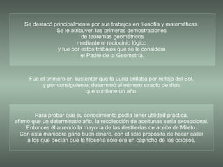 Para probar que su conocimiento podía tener utilidad práctica, afirmó que un determinado año, la recolección de aceitunas sería excepcional. Entonces él arrendó la mayoría de las destilerías de aceite de Mileto. Con esta maniobra ganó buen dinero, con el sólo propósito de hacer callar a los que decían que la filosofía sólo era un capricho de los ociosos. Se destacó principalmente por sus trabajos en filosofía y matemáticas.  Se le atribuyen las primeras demostraciones  de teoremas geométricos mediante el raciocinio lógico  y fue por estos trabajos que se le considera  el Padre de la Geometría. Fue el primero en sustentar que la Luna brillaba por reflejo del Sol, y por consiguiente, determinó el número exacto de días que contiene un año. 