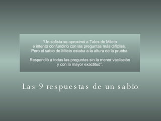 “ Un sofista se aproximó a Tales de Mileto e intentó confundirlo con las preguntas más difíciles.  Pero el sabio de Mileto estaba a la altura de la prueba. Respondió a todas las preguntas sin la menor vacilación y con la mayor exactitud”. Las 9 respuestas de un sabio 