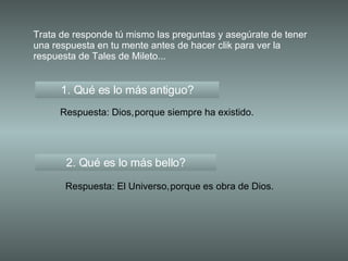 Trata de responde tú mismo las preguntas y asegúrate de tener una respuesta en tu mente antes de hacer clik para ver la respuesta de Tales de Mileto... 1. Qué es lo más antiguo? Respuesta: Dios, 2. Qué es lo más bello? Respuesta: El Universo, porque siempre ha existido. porque es obra de Dios. 