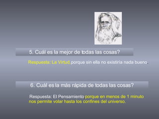 5. Cuál es la mejor de todas las cosas? 6. Cuál es la más rápida de todas las cosas? Respuesta: La Virtud, Respuesta: El Pensamiento , porque sin ella no existiría nada bueno . porque en menos de 1 minuto nos permite volar hasta los confines del universo. 