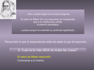 ...Pero cuando llegó a la novena pregunta, El sabio de Mileto dio una respuesta tan inesperada, que a su interlocutor sofista  le pareció paradójica, 9. Cuál es la más difícil de todas las cosas? El sabio de Mileto respondió: Conocerse a sí mismo. Piensa bien lo que tú responderías antes de saber lo que él respondió…. ...quizás porque no entendió su profundo significado... 