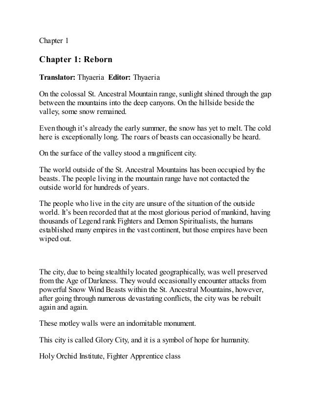 Chapter 1
Chapter 1: Reborn
Translator: Thyaeria Editor: Thyaeria
On the colossal St. Ancestral Mountain range, sunlight shined through the gap
between the mountains into the deep canyons. On the hillside beside the
valley, some snow remained.
Even though it’s already the early summer, the snow has yet to melt. The cold
here is exceptionally long. The roars of beasts can occasionally be heard.
On the surface of the valley stood a magnificent city.
The world outside of the St. Ancestral Mountains has been occupied by the
beasts. The people living in the mountain range have not contacted the
outside world for hundreds of years.
The people who live in the city are unsure of the situation of the outside
world. It’s been recorded that at the most glorious period of mankind, having
thousands of Legend rank Fighters and Demon Spiritualists, the humans
established many empires in the vast continent, but those empires have been
wiped out.
The city, due to being stealthily located geographically, was well preserved
from the Age of Darkness. They would occasionally encounter attacks from
powerful Snow Wind Beasts within the St. Ancestral Mountains, however,
after going through numerous devastating conflicts, the city was be rebuilt
again and again.
These motley walls were an indomitable monument.
This city is called Glory City, and it is a symbol of hope for humanity.
Holy Orchid Institute, Fighter Apprentice class
 