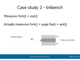 Case study 2 - lmbench
Measures fork() + exit()
Actually measures fork() + page fault + exit()
Faulting address
fault_around_bytes#PF
@fleming_mattTales of Linux micro-benchmarks
 