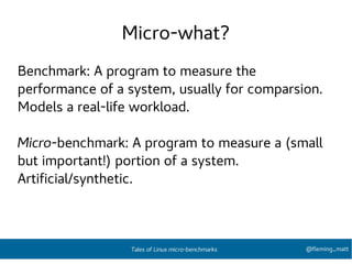 Micro-what?
Benchmark: A program to measure the
performance of a system, usually for comparsion.
Models a real-life workload.
Micro-benchmark: A program to measure a (small
but important!) portion of a system.
Artificial/synthetic.
@fleming_mattTales of Linux micro-benchmarks
 