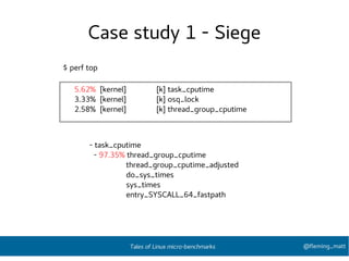 Case study 1 - Siege
5.62% [kernel] [k] task_cputime
3.33% [kernel] [k] osq_lock
2.58% [kernel] [k] thread_group_cputime
$ perf top
- task_cputime
- 97.35% thread_group_cputime
thread_group_cputime_adjusted
do_sys_times
sys_times
entry_SYSCALL_64_fastpath
@fleming_mattTales of Linux micro-benchmarks
 