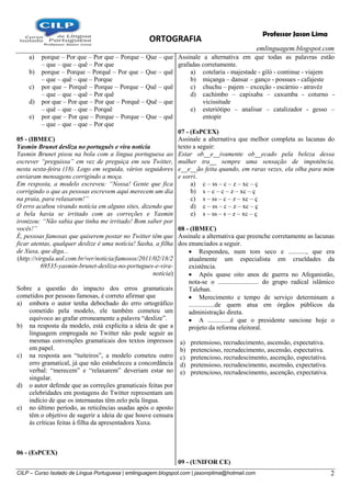 ORTOGRAFIA
emlinguagem.blogspot.com
CILP – Curso Isolado de Língua Portuguesa | emlinguagem.blogspot.com | jasonrplima@hotmail.com 2
Professor Jason Lima
a) porque – Por que – Por que – Porque – Que – que
– que – que – quê – Por que
b) porque – Porque – Porquê – Por que – Que – quê
– que – quê – que – Porque
c) por que – Porquê – Porque – Porque – Quê – quê
– que – que – quê – Por quê
d) por que – Por que – Por que – Porquê – Quê – que
– quê – que – que – Porquê
e) por que – Por que – Porque – Porque – Que – quê
– que – que – que – Por que
05 - (IBMEC)
Yasmin Brunet desliza no português e vira notícia
Yasmin Brunet pisou na bola com a língua portuguesa ao
escrever “preguissa” em vez de preguiça em seu Twitter,
nesta sexta-feira (18). Logo em seguida, vários seguidores
enviaram mensagens corrigindo a moça.
Em resposta, a modelo escreveu: “Nossa! Gente que fica
corrigindo o que as pessoas escrevem aqui merecem um dia
na praia, para relaxarem!”
O erro acabou virando notícia em alguns sites, dizendo que
a bela havia se irritado com as correções e Yasmin
ironizou: “Não sabia que tinha me irritado! Bom saber por
vocês!”
É, pessoas famosas que quiserem postar no Twitter têm que
ficar atentas, qualquer deslize é uma notícia! Sasha, a filha
de Xuxa, que diga...
(http://virgula.uol.com.br/ver/noticia/famosos/2011/02/18/2
69535-yasmin-brunet-desliza-no-portugues-e-vira-
noticia)
Sobre a questão do impacto dos erros gramaticais
cometidos por pessoas famosas, é correto afirmar que
a) embora o autor tenha debochado do erro ortográfico
cometido pela modelo, ele também cometeu um
equívoco ao grafar erroneamente a palavra ―deslize‖.
b) na resposta da modelo, está explícita a ideia de que a
linguagem empregada no Twitter não pode seguir as
mesmas convenções gramaticais dos textos impressos
em papel.
c) na resposta aos ―tuiteiros‖, a modelo cometeu outro
erro gramatical, já que não estabeleceu a concordância
verbal: ―merecem‖ e ―relaxarem‖ deveriam estar no
singular.
d) o autor defende que as correções gramaticais feitas por
celebridades em postagens do Twitter representam um
indício de que os internautas têm zelo pela língua.
e) no último período, as reticências usadas após o aposto
têm o objetivo de sugerir a ideia de que houve censura
às críticas feitas à filha da apresentadora Xuxa.
06 - (EsPCEX)
Assinale a alternativa em que todas as palavras estão
grafadas corretamente.
a) cotelaria - majestade - giló - continue - viajem
b) miçanga – dansar – ganço - possues - cafajeste
c) chuchu – pajem – exceção - escárnio - atravéz
d) cachimbo – capixaba – caxumba - coturno -
vicissitude
e) esteriótipo – analisar – catalizador - gesso –
entopir
07 - (EsPCEX)
Assinale a alternativa que melhor completa as lacunas do
texto a seguir:
Estar ob__e__ivamente ob__ecado pela beleza dessa
mulher tra__ sempre uma sensação de impotência,
e__e__ão feita quando, em raras vezes, ela olha para mim
e sorri.
a) c – ss – c – z – xc – ç
b) s – c – c – z – xc – ç
c) s – ss – c – z – xc – ç
d) c – ss – c – z – xc – ç
e) s – ss – s – z – xc – ç
08 - (IBMEC)
Assinale a alternativa que preenche corretamente as lacunas
dos enunciados a seguir.
 Respondeu, num tom seco e ..........., que era
atualmente um especialista em crueldades da
existência.
 Após quase oito anos de guerra no Afeganistão,
nota-se o ......................... do grupo radical islâmico
Taleban.
 Merecimento e tempo de serviço determinam a
................de quem atua em órgãos públicos da
administração direta.
 A ..............é que o presidente sancione hoje o
projeto da reforma eleitoral.
a) pretensioso, recrudecimento, ascensão, expectativa.
b) pretencioso, recrudecimento, ascensão, espectativa.
c) pretencioso, recrudescimento, ascenção, espectativa.
d) pretensioso, recrudescimento, ascensão, expectativa.
e) pretencioso, recrudescimento, ascenção, expectativa.
09 - (UNIFOR CE)
 