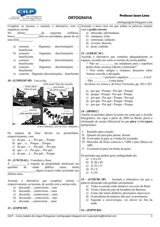 ORTOGRAFIA
emlinguagem.blogspot.com
CILP – Curso Isolado de Língua Portuguesa | emlinguagem.blogspot.com | jasonrplima@hotmail.com 3
Professor Jason Lima
Complete as lacunas e assinale a alternativa com a
sequência correta.
No último___________da orquestra sinfônica,
houve________________entre os convidados, apesar de ser
uma festa_________.
a) conserto – flagrantes descriminações –
beneficente
b) concerto – fragrantes discriminações –
beneficiente
c) conserto – flagrantes descriminações –
beneficiente
d) concerto – fragrantes discriminações –
beneficente
e) concerto – flagrantes discriminações – beneficente
10 - (UNIFESP SP) Leia a tira.
(Caco Galhardo, Julio & Gina. Adaptado.)
Os espaços da frase devem ser preenchidos,
respectivamente, com
a) de que ... a ... Por que ... Porque
b) que ... a ... Porque ... Porque
c) de que ... a ... Por quê ... Por que
d) que ... à ... Por que ... Por quê
e) de que ... à ... Por quê ... Porque
11 - (UNCISAL) Considere a frase:
A __________ a respeito da propriedade intelectual em
questões de saúde pública causa muita
__________,________ alguns avanços estão ocorrendo nos
últimos anos.
Assinale a alternativa que completa, correta e
respectivamente, as lacunas, de acordo com a norma culta.
a) discussão ... controvérsia ... mas
b) discussão ... controversa ... mais
c) discursão ... controversia ... mais
d) discurssão ... contorvérsa ... mas
e) discusão ... contorvérsia ... mais
12 - (ESPM SP)
Assinale o único item em que ambas as palavras estejam
com a grafia correta:
a) obcecado, sub-humanas.
b) catequese, richa.
c) extravazar, cafajeste.
d) co-seno, abscissa.
e) pixar, coalisão.
13 - (UDESC SC)
Assinale a alternativa que completa adequadamente os
espaços, levando em conta as normas da escrita padrão.
―- Não sei .................. me mandaram para a sepultura
dentro deste smoking ridículo e bolorento!‖
―- Pois então, amigos e romanos, desçamos sobre
Antares convida o advogado.
- .....................? protesta o sapateiro. .................. é rica?
- Não. ................... é uma dama.‖
Incidente em Antares, de Érico Veríssimo, pp. 262 e 263.
a) por que - Porque - Por que - Porquê
b) porque - Porquê - Por quê - Porque
c) por quê - Por que - Porque - Por quê
d) por quê - Por quê - Porquê - Porque
e) por que - Por quê - Porque - Porque
14 - (IBMEC)
Analise os períodos abaixo levando em conta que o Acordo
Ortográfico, em vigor a partir de 2009 no Brasil, prevê a
eliminação do acento diferencial no par pára (verbo)/para
(preposição).
I. Remédio para coração.
II. Quando ele para para pensar, desiste.
III. O elevador só para se o botão for acionado.
IV. Mercedes dá férias coletivas a 7.000 e para fábrica no
ABC.
V. O automóvel para em frente da porta.
Os períodos que podem gerar ambiguidade são
a) I, II e IV.
b) II, III e IV.
c) II, IV e V.
d) II e V.
e) I e IV.
15 - (UNICID SP) Assinale a alternativa em que a
palavra destacada está grafada corretamente.
a) Todos os jornais estão atentos à sucessão de Bush.
b) Visite a festa do pião de boiadeiro de Barretos.
c) Como não temos dinheiro, precisamos improvizar.
d) O presidente da empresa não quiz se pronunciar.
e) Segundo a metereologia, vai chover no fim da
tarde.
16 - (ESPM RS)
 