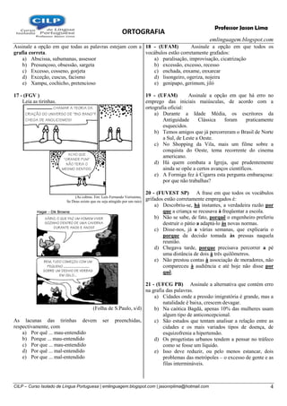ORTOGRAFIA
emlinguagem.blogspot.com
CILP – Curso Isolado de Língua Portuguesa | emlinguagem.blogspot.com | jasonrplima@hotmail.com 4
Professor Jason Lima
Assinale a opção em que todas as palavras estejam com a
grafia correta.
a) Abscissa, subumanas, assessor
b) Presunçoso, obsessão, sargeta
c) Excesso, cosseno, gorjeta
d) Exceção, cuscus, facismo
e) Xampu, cochicho, pretencioso
17 - (FGV )
Leia as tirinhas.
(As cobras. Em: Luís Fernando Veríssimo,
Se Deus existe que eu seja atingido por um raio)
(Folha de S.Paulo, s/d)
As lacunas das tirinhas devem ser preenchidas,
respectivamente, com
a) Por quê ... mau-entendido
b) Porque ... mau-entendido
c) Por que ... mau-entendido
d) Por quê ... mal-entendido
e) Por que ... mal-entendido
18 - (UFAM) Assinale a opção em que todos os
vocábulos estão corretamente grafados:
a) paralisação, improvisação, cicatrização
b) excessão, excesso, recesso
c) enchada, enxame, enxarcar
d) lisongeiro, ogeriza, nojeira
e) genipapo, gerimum, jiló
19 - (UFAM) Assinale a opção em que há erro no
emprego das iniciais maiúsculas, de acordo com a
ortografia oficial:
a) Durante a Idade Média, os escritores da
Antiguidade Clássica foram praticamente
esquecidos.
b) Temos amigos que já percorreram o Brasil de Norte
a Sul, de Leste a Oeste.
c) No Shopping da Vila, mais um filme sobre a
conquista do Oeste, tema recorrente do cinema
americano.
d) Há quem combata a Igreja, que prudentemente
ainda se opõe a certos avanços científicos.
e) A Formiga fez à Cigarra esta pergunta embaraçosa:
por que não trabalhas?
20 - (FUVEST SP) A frase em que todos os vocábulos
grifados estão corretamente empregados é:
a) Descobriu-se, há instantes, a verdadeira razão por
que a criança se recusava à freqüentar a escola.
b) Não se sabe, de fato, porquê o engenheiro preferiu
destruir o pátio a adaptá-lo às novas normas.
c) Disse-nos, já a várias semanas, que explicaria o
porque da decisão tomada às pressas naquela
reunião.
d) Chegava tarde, porque precisava percorrer a pé
uma distância de dois à três quilômetros.
e) Não prestou contas à associação de moradores, não
compareceu à audiência e até hoje não disse por
quê.
21 - (UFCG PB) Assinale a alternativa que contém erro
na grafia das palavras.
a) Cidades onde a pressão imigratória é grande, mas a
natalidade é baixa, crescem devagar.
b) Na caótica Bagdá, apenas 10% das mulheres usam
algum tipo de anticoncepcional.
c) São estudos que tentam analisar a relação entre as
cidades e os mais variados tipos de doença, de
esquizofrenia a hipertensão.
d) Os progetistas urbanos tendem a pensar no tráfeco
como se fosse um líquido.
e) Isso deve reduzir, ou pelo menos estancar, dois
problemas das metrópoles – o excesso de gente e as
filas intermináveis.
 