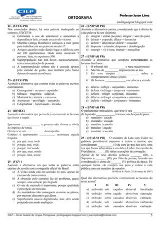 ORTOGRAFIA
emlinguagem.blogspot.com
CILP – Curso Isolado de Língua Portuguesa | emlinguagem.blogspot.com | jasonrplima@hotmail.com 5
Professor Jason Lima
22 - (UFCG PB)
Nos enunciados abaixo, há uma palavra inadequada ao
contexto, EXCETO:
a) Estimulam o uso do automóvel e aumentam a
dependência dele, criando um círculo vicioso.
b) Mumbai (antiga Bombaim) começou a trair gente
para trabalhar em seu porto no século 17.
c) Antigos casarões estão dando lugar a edifícios com
até 100 apartamentos. Onde antes moravam 5
pessoas, hoje, se exprimem 500.
d) Superpopulação não tem haver, necessariamente,
com a concentração de pessoas.
e) A superpopulação urbana não é causada apenas
pelo cúmulo de gente, mas também pelo baixo
desenvolvimento econômico.
23 - (UFCG PB)
Assinale a alternativa que contém todas as palavras escritas
corretamente.
a) Conseguisse – reversa – expansão.
b) Infração – tragetória – saldável.
c) Mortandela – textura – extensiva.
d) Atravessar – previlégio – contorsão.
e) Estigmatizar – hijienisação - invasão.
24 - (IBMEC)
Assinale a alternativa que preenche corretamente as lacunas
das frases a seguir.
Ignoramos ......................... o governo não alterou a tabela
do imposto de renda.
O time teve um ....................... desempenho.
Conheci o apartamento ..................... aconteceu aquela
tragédia.
a) por que, mau, onde
b) porque, mal, onde
c) porquê, mal aonde
d) por que, mau, aonde
e) porque, mau, aonde
25 - (FGV )
Assinale a alternativa em que todas as palavras estão
escritas de acordo com a ortografia oficial do Brasil.
a) A Volks ainda está em acensão no país, apesar do
excesso de concorrentes.
b) A obsessão pelo contexto faz do problema, quase
sempre, uma solução privilegiada.
c) O viez do mercado é importante, porque qualidade
é percepção de mercado.
d) As montadoras não conseguem esvasiar os páteos,
por maiores descontos que dêem.
e) Superhomem nasceu digitalizado, mas vêm sendo
projetado em modo analógico.
26 - (UNIPAR PR)
Assinale a alternativa correta, considerando que à direita de
cada palavra há um sinônimo.
a) emigrar = entrar (no país); imigrar = sair (do país)
b) delatar = expandir; dilatar = denunciar
c) deferir = diferenciar; diferir = conceder
d) dispensa = cômodo; despensa = desobrigação
e) emergir = vir à tona; imergir = mergulhar
27 - (UNIPAR PR)
Assinale a alternativa que completa corretamente as
lacunas das frases:
1. O tribunal não ___________ o meu requerimento.
2. Não hás de _________ impunemente as leis.
3. Fiz uma simples ______________ sobre o
comportamento desses jovens.
4. Há homens ______________ em ciência e virtude.
a) diferiu - infligir - conjuntura - iminentes
b) deferiu - infringir - conjetura - eminentes
c) deferiu - infligir - conjetura - iminentes
d) diferiu - infringir - conjuntura - eminentes
e) deferiu - infringir - conjuntura - iminentes
28 - (UNIPAR PR)
O parlamentar mensaleiro, que teve o seu _____________
de deputado ____________, retornou nos braços do povo.
a) mandado / caçado
b) mandado / cassado
c) mandato / cassado
d) mandato / caçado
e) mandato / cascado
29 - (FFALM PR) O encontro de Lula com Collor no
gabinete presidencial espantou e irritou a muitos, que
consideraram __________ (I) de cara-de-pau dos dois, uma
vez que foram adversários e um deles, Collor, foi varrido da
Presidência ______ (II) sérias acusações de corrupção.
Apesar de ter seus direitos políticos _______ (III), o
Supremo o _______ (IV) por falta de provas, levando em
consideração o clima de _______ (V) política da época. De
qualquer forma, ele cumpriu sua pena e voltou à vida
pública com um mandato de senador.
(Folha de S. Paulo, 25 de março de 2007)
Qual das alternativas preenche corretamente as lacunas do
texto acima?
exaltaçãoabsolveucassadossobexibição)e
exaltassãoabissolveucassadosobezibição)d
exaltaçãoabsorveucassadossobreexibição)c
exautaçãoabssolveucaçadosobreezibição)b
hesaltaçãoabsorvelcaçadossobexibissão)a
VIVIIIIII
 