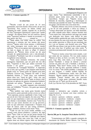 ORTOGRAFIA
emlinguagem.blogspot.com
CILP – Curso Isolado de Língua Portuguesa | emlinguagem.blogspot.com | jasonrplima@hotmail.com 7
Professor Jason Lima
TEXTO: 4 - Comum à questão: 37
As coisas boas
01
Recebo e-mail de um jovem de 16 anos
reclamando, num texto lúcido e bem escrito, de que sou
02
pessimista. Pois escrevi na última coluna que
"ninguém faz nada", quando, segundo ele, eu deveria
dar uma 03
mensagem esperançosa a quem quer "mudar
o mundo". De alguma forma, isso me comoveu. Quase
todos 04
queremos melhorar o mundo na juventude, e é
bom querer não ficar ________, amargo ou ________
na 05
idade adulta. Pior ainda, chato na velhice. Sou
esperançosa e otimista, por isso mesmo não posso
escrever 06
apenas sobre coisas amenas, e infelizmente
não tenho mensagem nem receita para o mundo
melhorar. 07
Pois eu sou apenas mais uma pessoa que de
um lado se alegra, de outro se aflige. O número
espantoso de 08
leitores desta revista me dá uma
sensação de comprometimento com a não-alienação.
Escondendo a 09
realidade é que não se vai poder mudar
ou melhorar coisa nenhuma.
10
Acho nosso momento tristíssimo. Até jornais
estrangeiros importantes, que em geral não nos dão
bola, 11
registram os fatos que andam ocorrendo no
Senado e em outras __________ solenes como
"coroamento da 12
corrupção brasileira". A impressão
que se tem, que eu tenho, é que ninguém anda fazendo
grande coisa, ou 13
pouca gente faz alguma coisa para
melhorar. Escrever que "ninguém faz nada" é uma
hipérbole literária, é 14
como dizer, sem realmente
querer dizer isso, "morri de ódio". Acho, sim, que
muitos responsáveis não fazem 15
nada, ou fazem o mal:
desviam ou aplicam de maneira irresponsável dinheiro
destinado aos pobres, 16
desprezam a educação e a
cultura, ________ na saúde, enganam uma montanha
(não, um verdadeiro 17
Everest...) de gente que merecia
coisa melhor.
18
Mas também vejo muita gente fazendo muita
coisa positiva, gente querendo acertar, jovens ou velhos
19
com esperança, pessoas espalhando o bem. Cada vez
que um de nós é leal com alguém, faz uma coisa 20
boa;
cada vez que respeitamos o outro com suas diferenças,
seus dramas e necessidades, fazemos uma 21
coisa boa.
Cada vez que somos decentes em vez de perversos,
cada vez que cultivamos compreensão e 22
respeito em
lugar de rancor, cada vez que somos carinhosos,
alegres, solidários, fazemos coisas muito 23
boas.
24
Cada vez que um jovem estuda, trabalha, e se
constrói como pessoa produtiva e positiva, faz algo
muito 25
bom. Cada vez que um pai presta atenção no
filho, cada vez que uma mãe é dedicada sem depois
cobrar 26
isso, fazem uma coisa boa. Cada vez que
alguém fuma seu último cigarro, bebe seu derradeiro
copo, cheira 27
sua ultimíssima carreirinha e dá o
primeiro passo numa nova vida, faz uma coisa
maravilhosa. Sempre que 28
alguém recusa uma
baforada de maconha, negando-se a homenagear os
traficantes que amanhã vão matar 29
seu filho ou trucidar
seu amigo, está fazendo uma coisa muito boa.
30
Quando olhamos uma árvore na beira da estrada,
a luz do sol num gramado, a chuva na vidraça, a
31
criança observando um besouro, um bebê dormindo,
um velho rodeado pelos filhos, estamos fazendo uma
32
coisa muito boa; cada professor mal pago que atende
com dedicação seus alunos, cada médico de uma
33
saúde pública apodrecida que cuida com humanidade
de seus doentes faz uma coisa muito boa. Sempre 34
que
uma mulher aproxima os filhos do pai mostrando que
ele é um ser humano, está fazendo uma coisa 35
boa;
cada filho que abraça o pai que já não o pode sustentar
faz uma coisa boa. O político que rema contra 36
a
correnteza permanecendo honrado faz uma coisa muito
boa.
37
Fazem-se muitas coisas boas neste mundo, e por
isso ainda não nos matamos. Por isso ainda estamos
38
abertos ao belo, ao bom e ao outro. Por isso vale a
pena viver. Mas, sinto muito, o ser humano é um
animal 39
predador: o desejo de destruir e arruinar
coexiste em todos nós com a bondade, a decência, a
dignidade. 40
Que fazer? Somos assim. Se pudermos
estar do lado do bem, querendo melhorar o mundo,
viva! As coisas 41
não estarão perdidas, a amargura não
vai nos dominar, a sombra acabará fugindo da
claridade, e 42
continuaremos sendo, mais que feras,
humanos. Mesmo quando alguém escreve sobre as
realidades 43
menos bonitas, elas não precisam
prevalecer. E muita gente continuará fazendo muita
coisa boa, aos 16 44
anos, aos 68 ou aos 86.
(Luft, Lya. Revista Veja.19 de dezembro de 2007. Texto
adaptado.)
37 - (UERGS RS)
Assinale a alternativa que completa correta e
respectivamente as lacunas com traço contínuo das
linhas 04, 11 e 16.
a) ransoso – queixoso – estâncias – gospem.
b) rançoso – queichoso – instâncias – cospem.
c) ransozo – queixoso – instâncias – gospem.
d) ransoso – queixozo – estâncias – gospem.
e) rançoso – queixoso – instâncias – cospem.
TEXTO: 5 - Comum à questão: 38
Darwin 200, por Ir. Joaquim Clotet (Reitor da PUC)
1
Comemoramos em 2009 o segundo centenário do
nascimento de Charles Robert Darwin. Um 2
homem
 