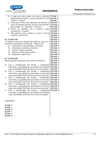 ORTOGRAFIA
emlinguagem.blogspot.com
CILP – Curso Isolado de Língua Portuguesa | emlinguagem.blogspot.com | jasonrplima@hotmail.com 9
Professor Jason Lima
b) A regra que prevê acento em todas as palavras
proparoxítonas justifica o acento de palavras como
‗rúbrica‘ e ‗púdica‘.
c) Ainda que a letra h não represente um fonema no
início de algumas palavras, ela deve estar presente,
por exemplo, em: ‗humidade‘ e ‗hojeriza‘.
d) Devem ser grafadas com c palavras como:
‗pretencioso‘ e ‗ancioso‘.
e) Deve grafar-se com ç a palavra ‗exceção‘; e com ss
a palavra ‗repercussão‘.
41 - (UNISA SP)
A sequência correta da ortografia das palavras, como em –
terceirizar, terceirização, terceirizado – repete-se em:
a) conscientisar, conscientisação, consciente.
b) economisar, econômico, economia.
c) recorrer, recurso, recorrente.
d) relativisar, relativização, relativo.
e) enriquescer, riqueza, rico.
42 - (UNISA SP)
Quanto à grafia das palavras, está correta a alternativa:
a) Com a reurbanização das favelas, a estruturação
cicloviária, a capacidade dos governantes em discernir
o que é prioridade, São Paulo seria uma selva porquê?
b) Com a reurbanização das favelas, a estruturação
cicloviária,a capacidade dos governantes em discernir
o que é prioridade, São Paulo seria uma selva por quê?
c) Com a reurbanisação das favelas, a estruturação
cicloviárea, a capacidade dos governantes em discernir
o que é prioridade, São Paulo seria uma selva porquê?
d) Com a reurbanisação das favelas, a estruturação
cicloviárea, a capacidade dos governantes em dicernir
o que é prioridade, São Paulo seria uma selva por quê?
e) Com a reurbanização das favelas, a estruturação
cicloviárea, a capacidade dos governantes em discernir
o que é prioridade, São Paulo seria uma selva porquê?
GABARITO:
1) Gab: A
2) Gab: A
3) Gab: D
4) Gab: E
5) Gab: C
6) Gab: D
7) Gab: C
8) Gab: D
9) Gab: E
10) Gab: A
11) Gab: A
12) Gab: D
13) Gab: E
14) Gab: E
15) Gab: A
16) Gab: A
17) Gab: E
18) Gab: A
19) Gab: B
20) Gab: E
21) Gab: D
22) Gab: A
23) Gab: A
24) Gab: A
25) Gab: B
26) Gab: E
27) Gab: B
28) Gab: C
29) Gab: E
30) Gab: E
31) Gab: E
32) Gab: C
33) Gab: B
34) Gab: C
35) Gab: A
36) Gab: E
37) Gab: E
38) Gab: B
39) Gab: E
40) Gab: E
41) Gab: C
42) Gab: B
 