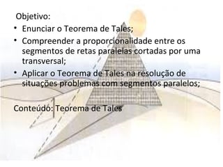 Objetivo:
• Enunciar o Teorema de Tales;
• Compreender a proporcionalidade entre os
segmentos de retas paralelas cortadas por uma
transversal;
• Aplicar o Teorema de Tales na resolução de
situações problemas com segmentos paralelos;
Conteúdo: Teorema de Tales
 